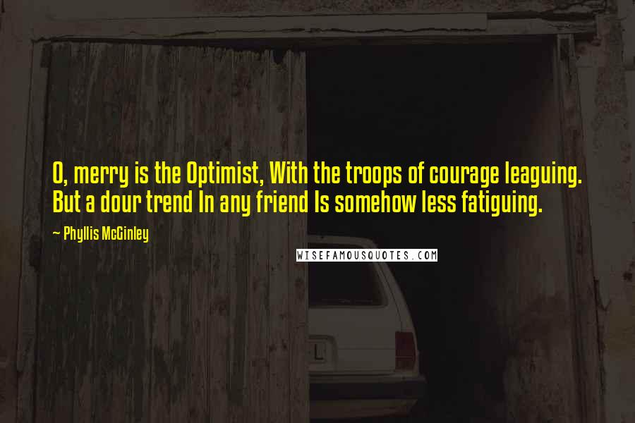 Phyllis McGinley Quotes: O, merry is the Optimist, With the troops of courage leaguing. But a dour trend In any friend Is somehow less fatiguing.