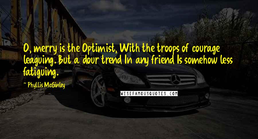 Phyllis McGinley Quotes: O, merry is the Optimist, With the troops of courage leaguing. But a dour trend In any friend Is somehow less fatiguing.