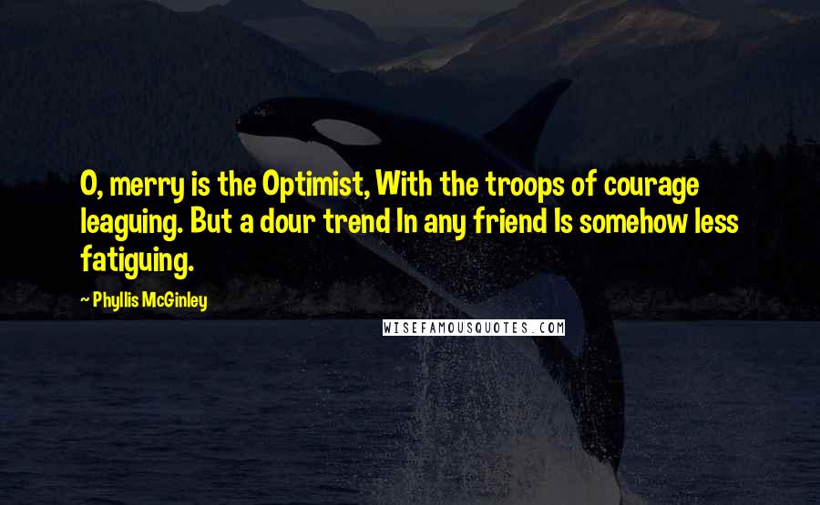 Phyllis McGinley Quotes: O, merry is the Optimist, With the troops of courage leaguing. But a dour trend In any friend Is somehow less fatiguing.