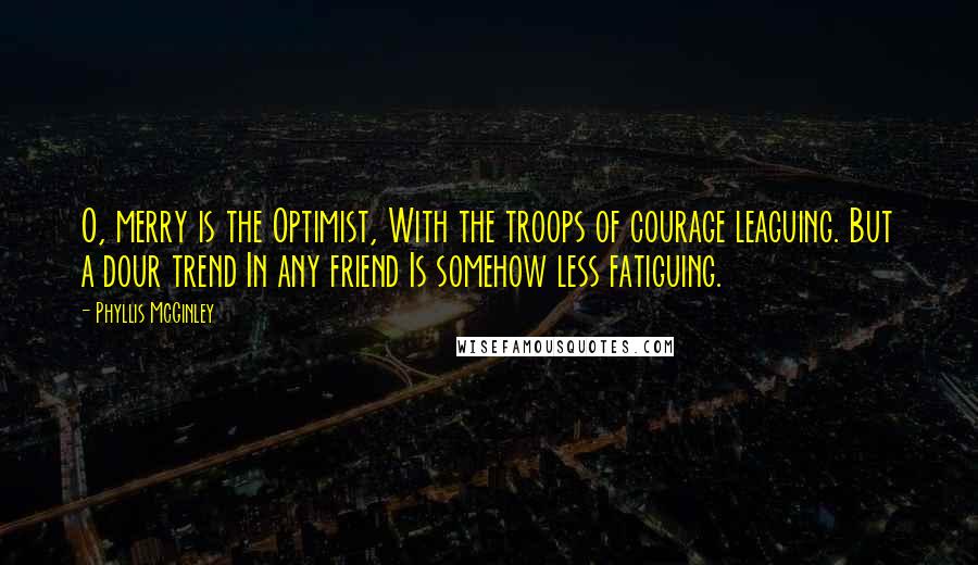 Phyllis McGinley Quotes: O, merry is the Optimist, With the troops of courage leaguing. But a dour trend In any friend Is somehow less fatiguing.