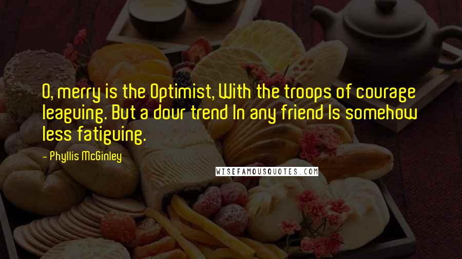 Phyllis McGinley Quotes: O, merry is the Optimist, With the troops of courage leaguing. But a dour trend In any friend Is somehow less fatiguing.