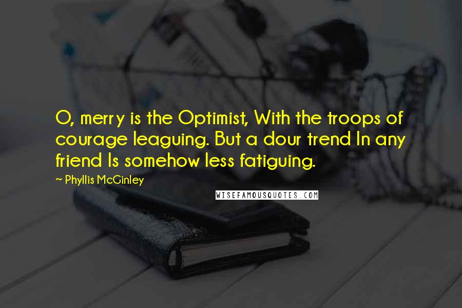 Phyllis McGinley Quotes: O, merry is the Optimist, With the troops of courage leaguing. But a dour trend In any friend Is somehow less fatiguing.