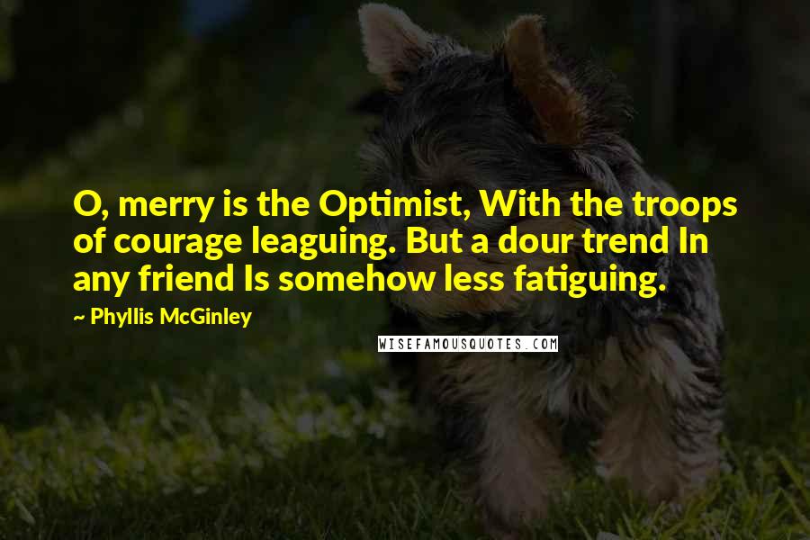 Phyllis McGinley Quotes: O, merry is the Optimist, With the troops of courage leaguing. But a dour trend In any friend Is somehow less fatiguing.