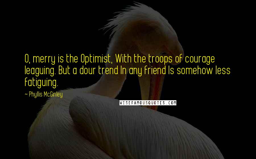 Phyllis McGinley Quotes: O, merry is the Optimist, With the troops of courage leaguing. But a dour trend In any friend Is somehow less fatiguing.