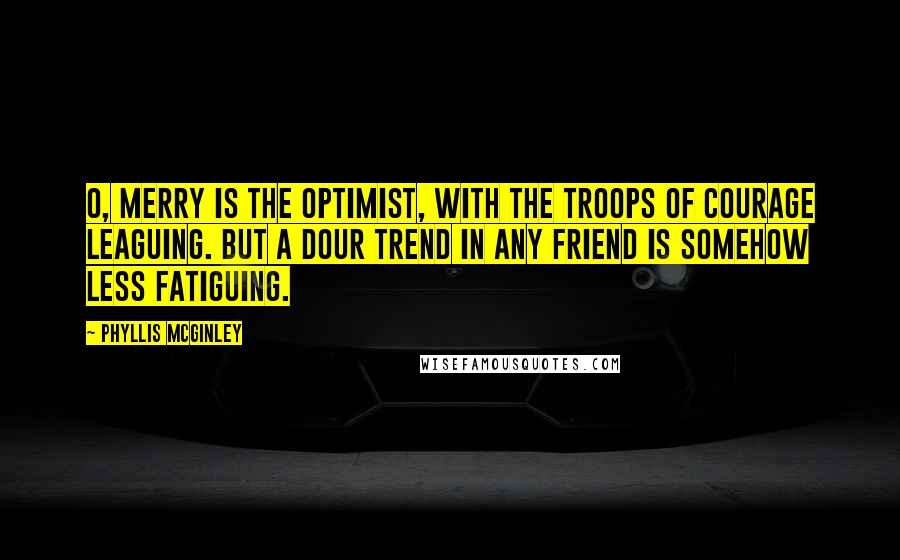 Phyllis McGinley Quotes: O, merry is the Optimist, With the troops of courage leaguing. But a dour trend In any friend Is somehow less fatiguing.