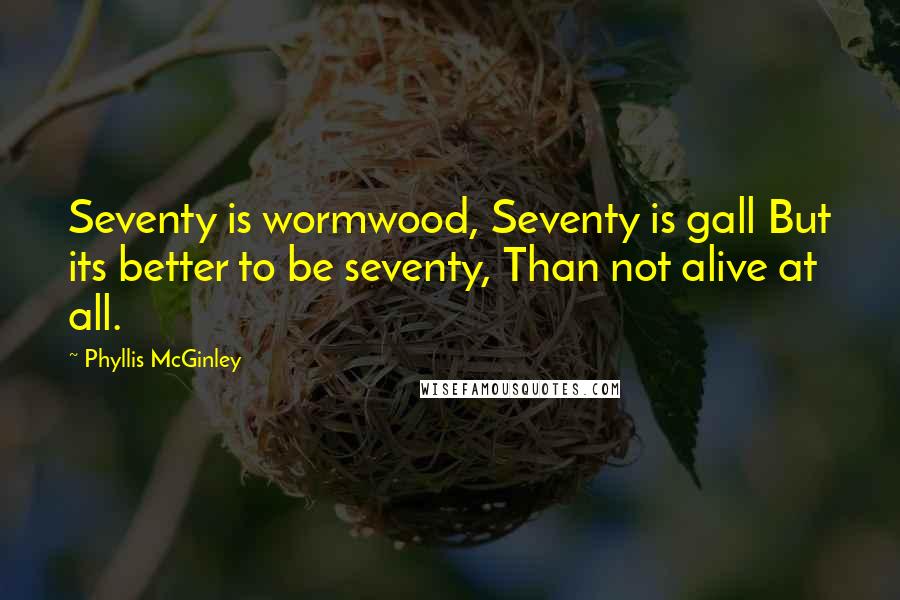 Phyllis McGinley Quotes: Seventy is wormwood, Seventy is gall But its better to be seventy, Than not alive at all.