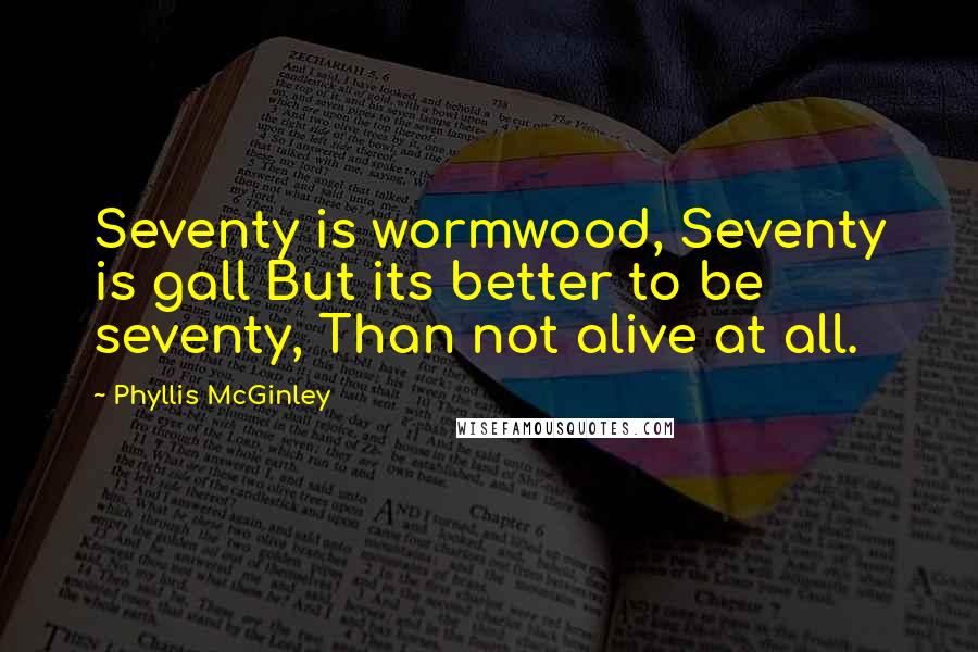 Phyllis McGinley Quotes: Seventy is wormwood, Seventy is gall But its better to be seventy, Than not alive at all.