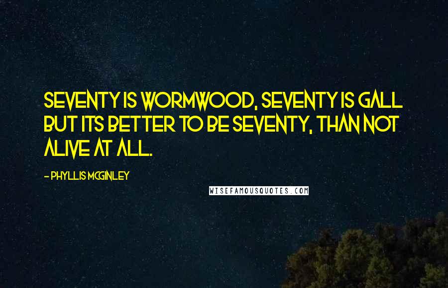 Phyllis McGinley Quotes: Seventy is wormwood, Seventy is gall But its better to be seventy, Than not alive at all.