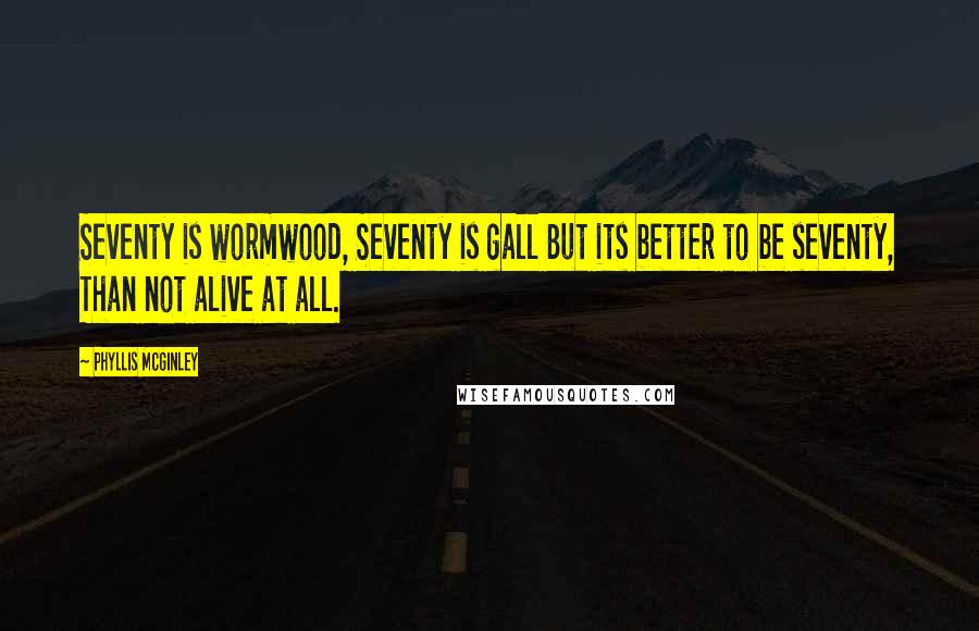 Phyllis McGinley Quotes: Seventy is wormwood, Seventy is gall But its better to be seventy, Than not alive at all.