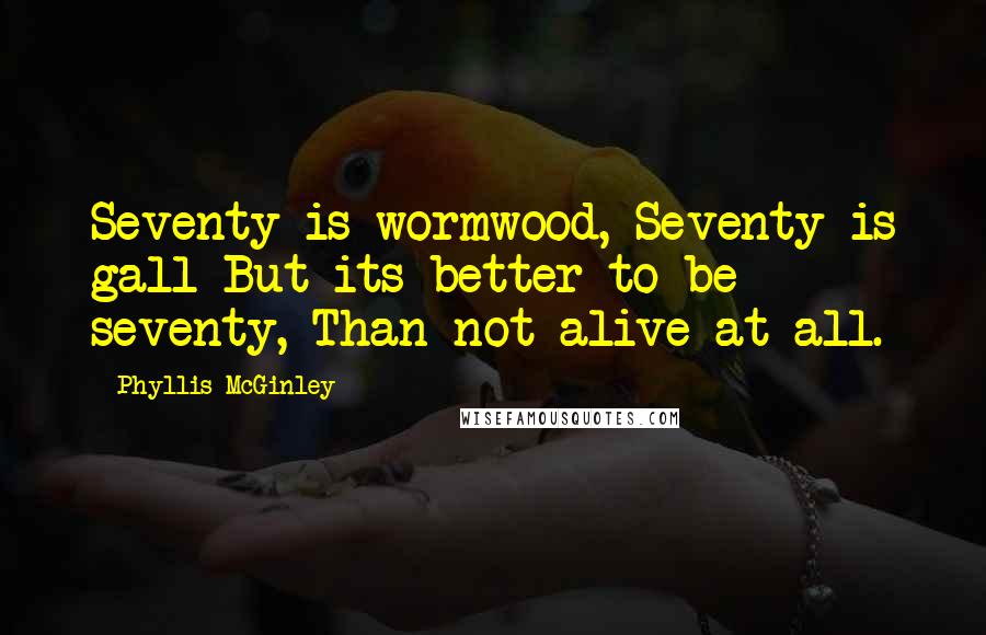 Phyllis McGinley Quotes: Seventy is wormwood, Seventy is gall But its better to be seventy, Than not alive at all.