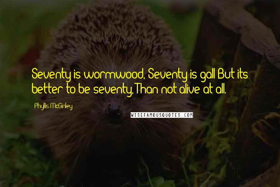 Phyllis McGinley Quotes: Seventy is wormwood, Seventy is gall But its better to be seventy, Than not alive at all.