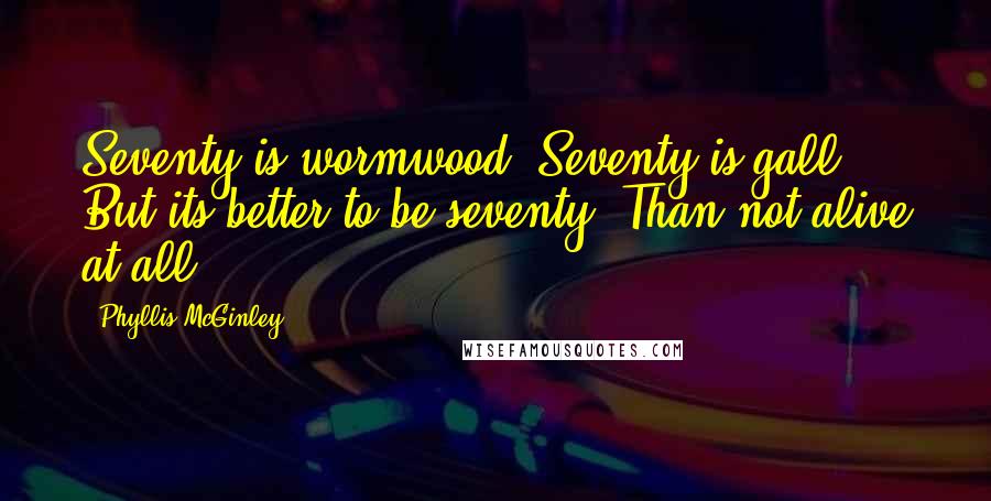 Phyllis McGinley Quotes: Seventy is wormwood, Seventy is gall But its better to be seventy, Than not alive at all.
