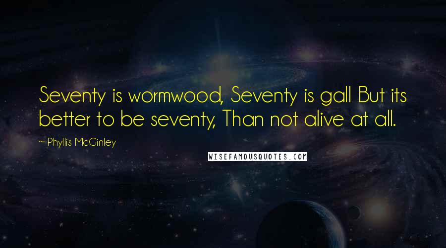 Phyllis McGinley Quotes: Seventy is wormwood, Seventy is gall But its better to be seventy, Than not alive at all.