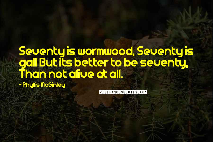 Phyllis McGinley Quotes: Seventy is wormwood, Seventy is gall But its better to be seventy, Than not alive at all.