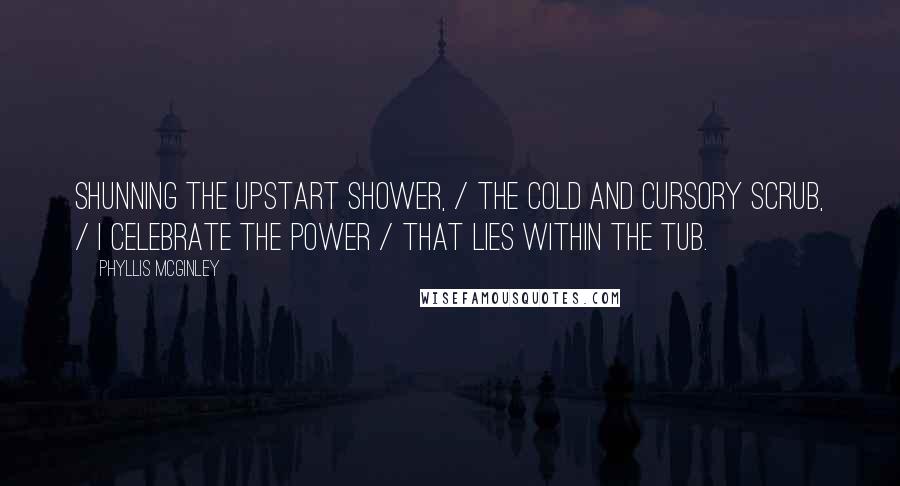 Phyllis McGinley Quotes: Shunning the upstart shower, / The cold and cursory scrub, / I celebrate the power / That lies within the Tub.