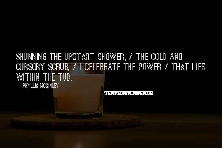 Phyllis McGinley Quotes: Shunning the upstart shower, / The cold and cursory scrub, / I celebrate the power / That lies within the Tub.