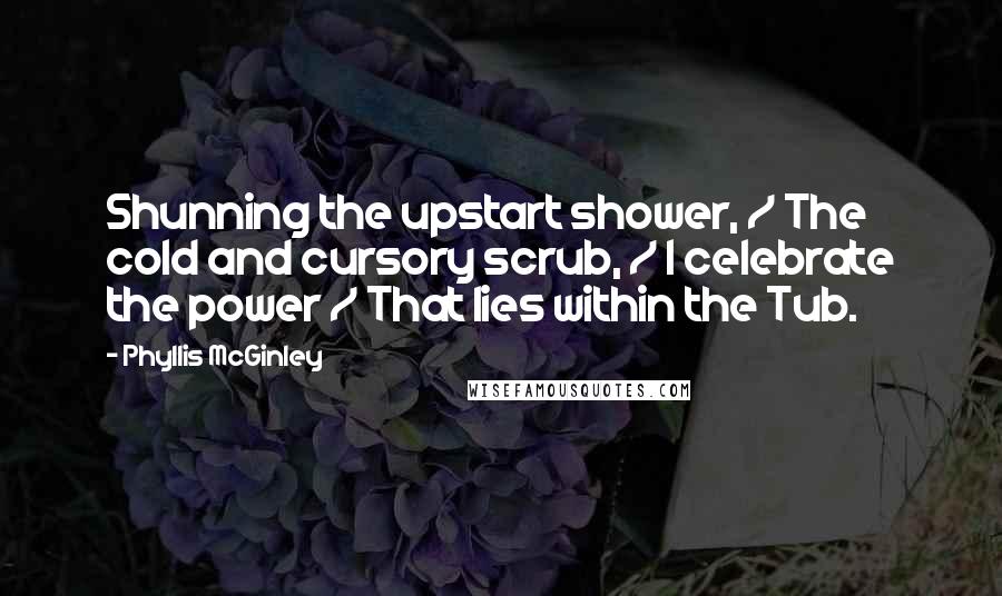 Phyllis McGinley Quotes: Shunning the upstart shower, / The cold and cursory scrub, / I celebrate the power / That lies within the Tub.