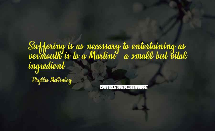 Phyllis McGinley Quotes: Suffering is as necessary to entertaining as vermouth is to a Martini - a small but vital ingredient.