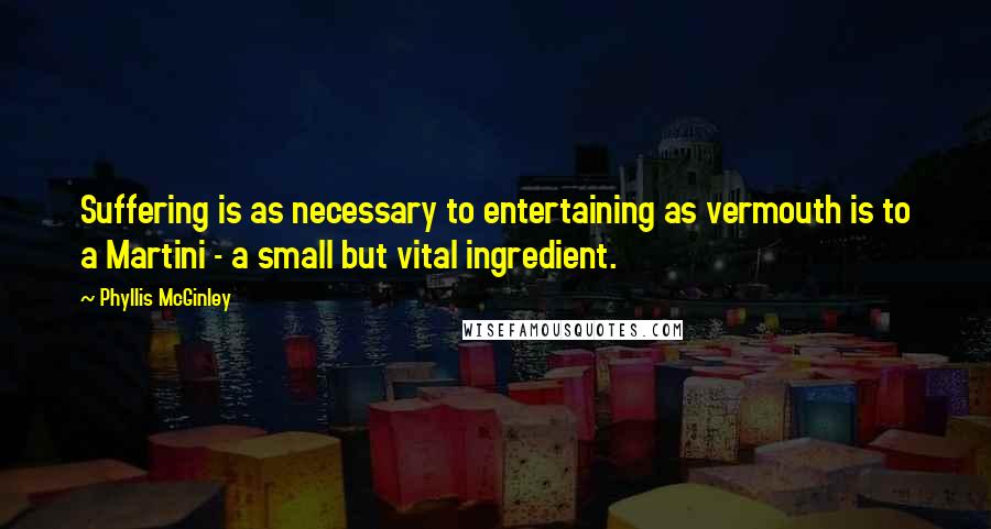 Phyllis McGinley Quotes: Suffering is as necessary to entertaining as vermouth is to a Martini - a small but vital ingredient.