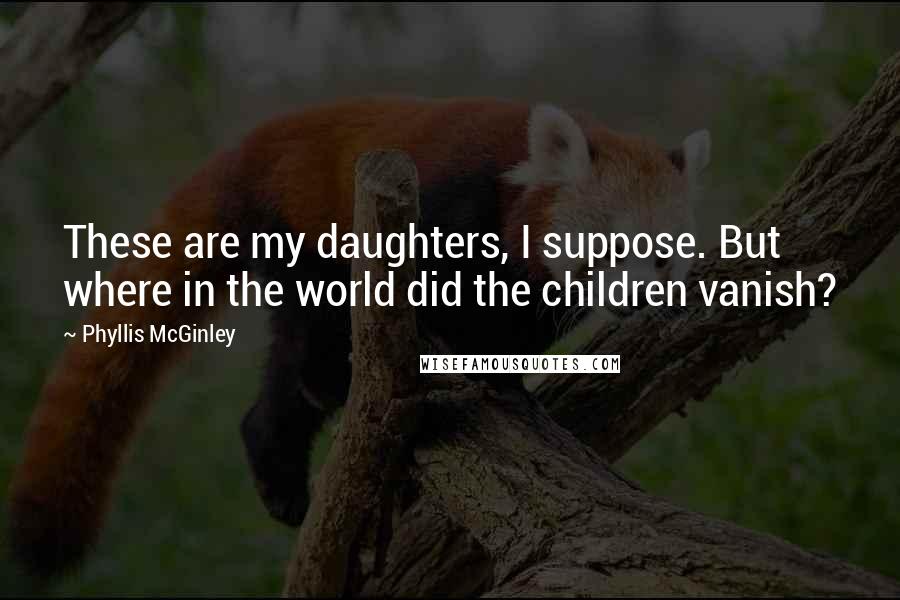 Phyllis McGinley Quotes: These are my daughters, I suppose. But where in the world did the children vanish?
