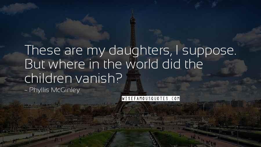 Phyllis McGinley Quotes: These are my daughters, I suppose. But where in the world did the children vanish?