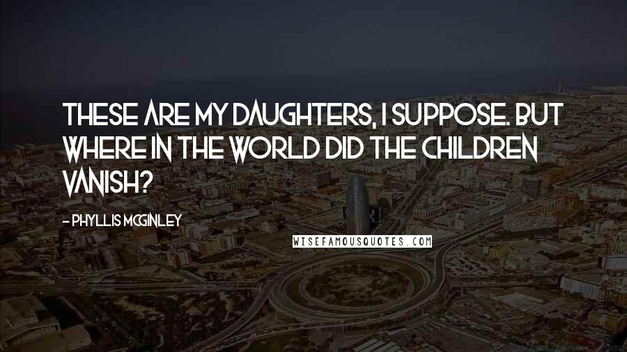 Phyllis McGinley Quotes: These are my daughters, I suppose. But where in the world did the children vanish?