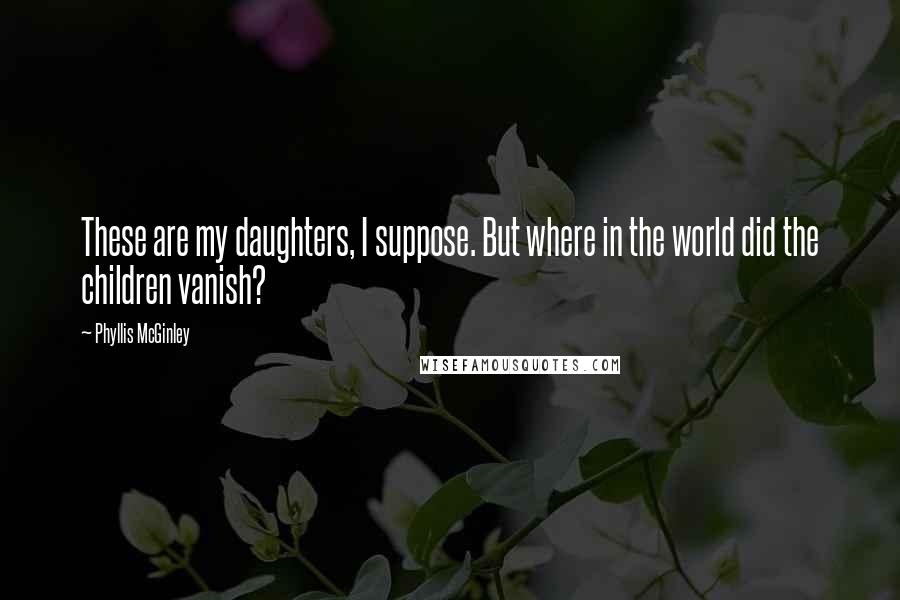 Phyllis McGinley Quotes: These are my daughters, I suppose. But where in the world did the children vanish?