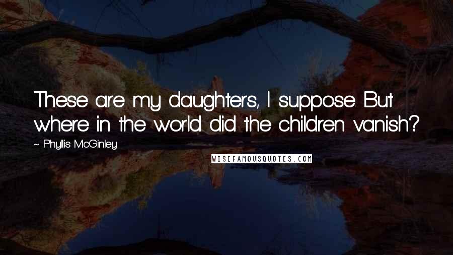 Phyllis McGinley Quotes: These are my daughters, I suppose. But where in the world did the children vanish?