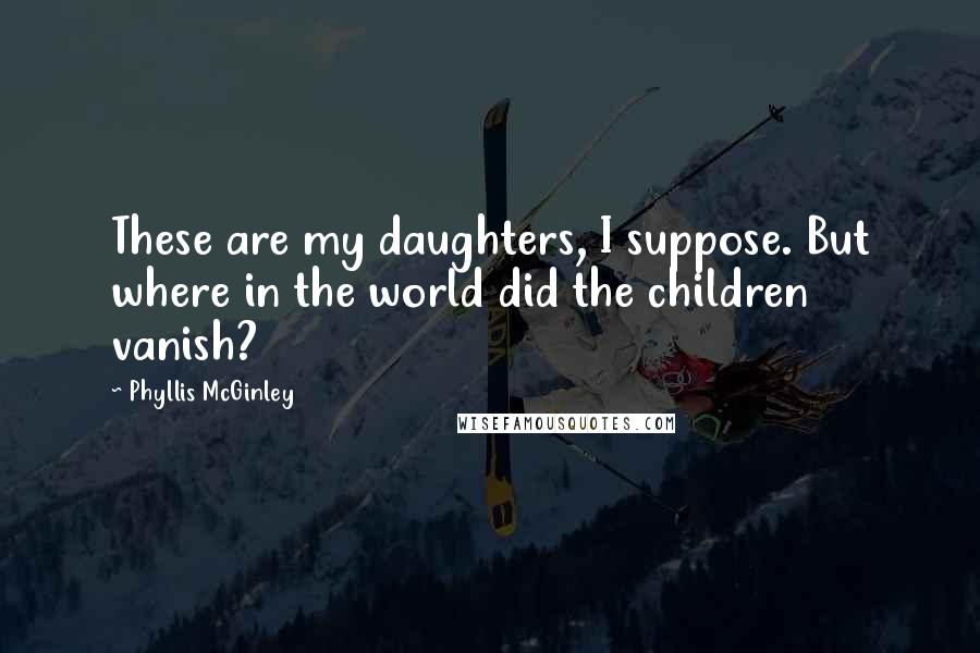 Phyllis McGinley Quotes: These are my daughters, I suppose. But where in the world did the children vanish?