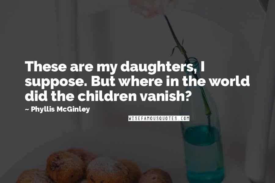 Phyllis McGinley Quotes: These are my daughters, I suppose. But where in the world did the children vanish?