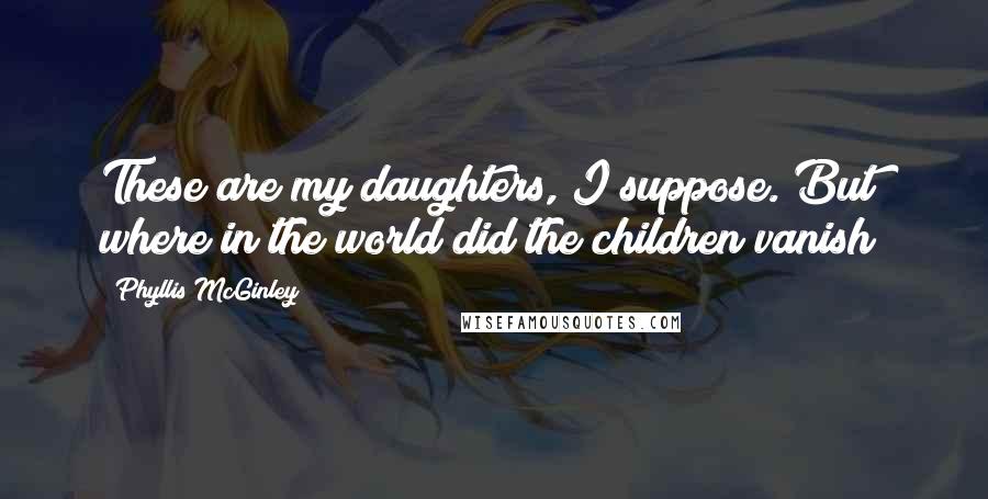 Phyllis McGinley Quotes: These are my daughters, I suppose. But where in the world did the children vanish?
