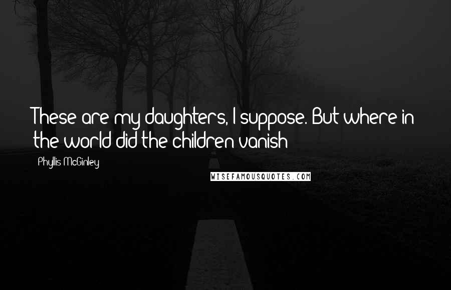 Phyllis McGinley Quotes: These are my daughters, I suppose. But where in the world did the children vanish?