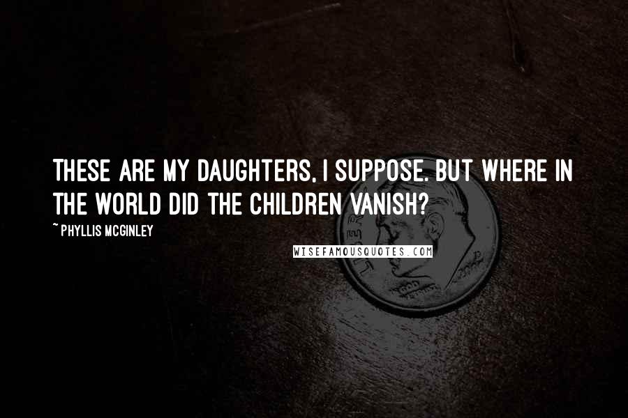 Phyllis McGinley Quotes: These are my daughters, I suppose. But where in the world did the children vanish?