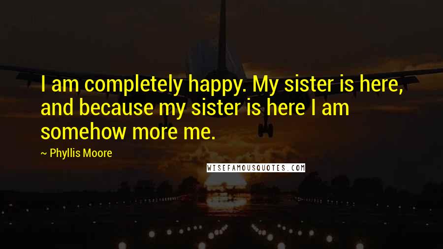 Phyllis Moore Quotes: I am completely happy. My sister is here, and because my sister is here I am somehow more me.