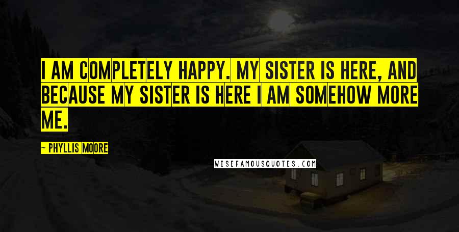 Phyllis Moore Quotes: I am completely happy. My sister is here, and because my sister is here I am somehow more me.