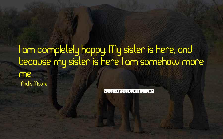 Phyllis Moore Quotes: I am completely happy. My sister is here, and because my sister is here I am somehow more me.