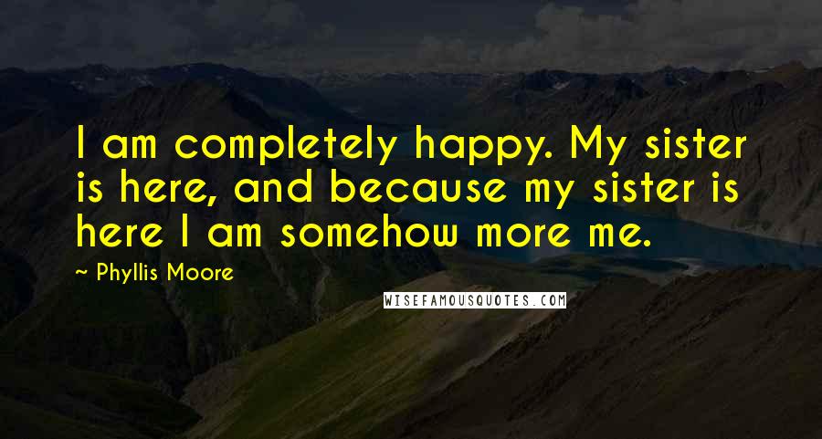 Phyllis Moore Quotes: I am completely happy. My sister is here, and because my sister is here I am somehow more me.