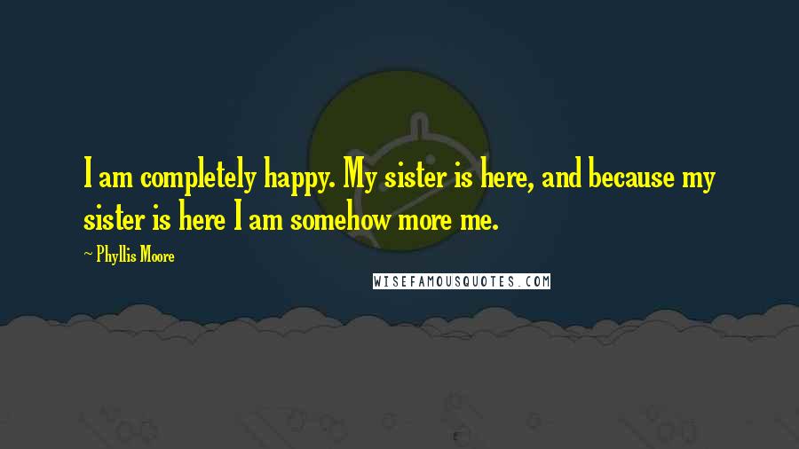 Phyllis Moore Quotes: I am completely happy. My sister is here, and because my sister is here I am somehow more me.