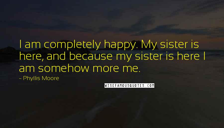 Phyllis Moore Quotes: I am completely happy. My sister is here, and because my sister is here I am somehow more me.