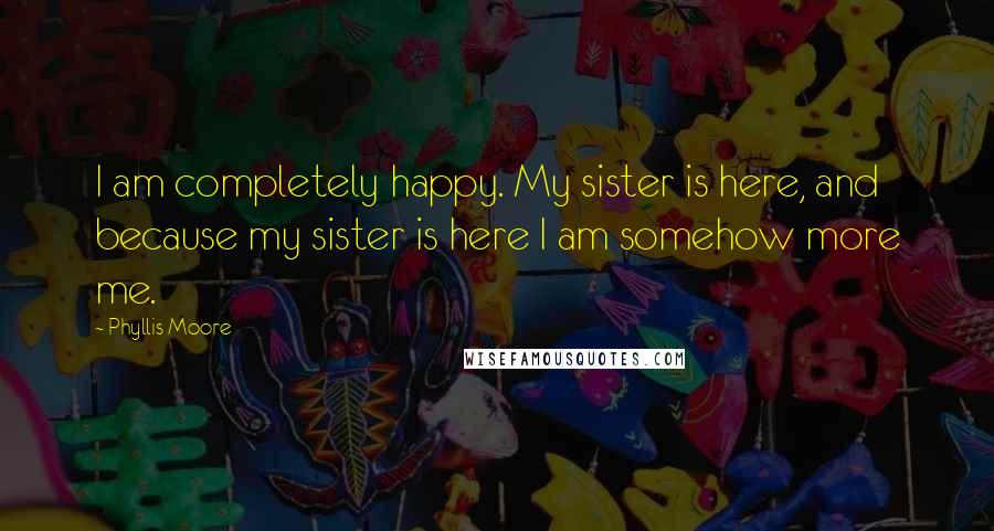 Phyllis Moore Quotes: I am completely happy. My sister is here, and because my sister is here I am somehow more me.