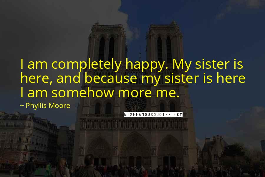 Phyllis Moore Quotes: I am completely happy. My sister is here, and because my sister is here I am somehow more me.