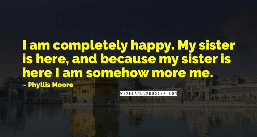 Phyllis Moore Quotes: I am completely happy. My sister is here, and because my sister is here I am somehow more me.