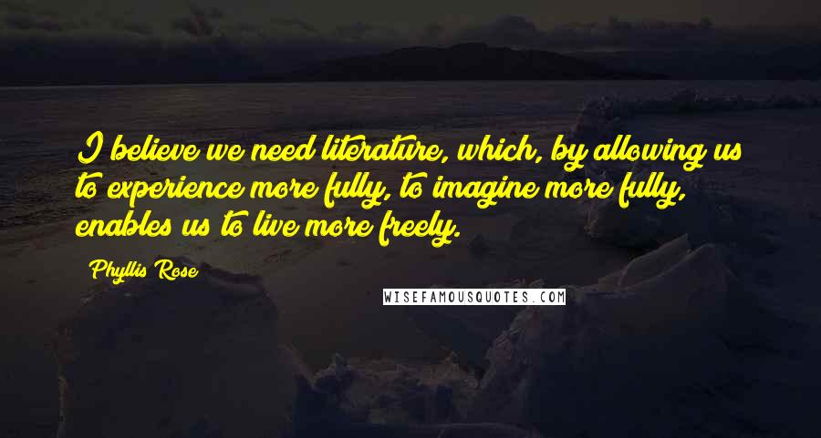 Phyllis Rose Quotes: I believe we need literature, which, by allowing us to experience more fully, to imagine more fully, enables us to live more freely.