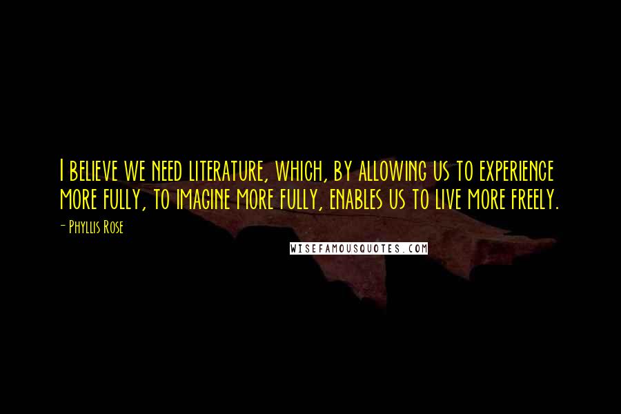 Phyllis Rose Quotes: I believe we need literature, which, by allowing us to experience more fully, to imagine more fully, enables us to live more freely.