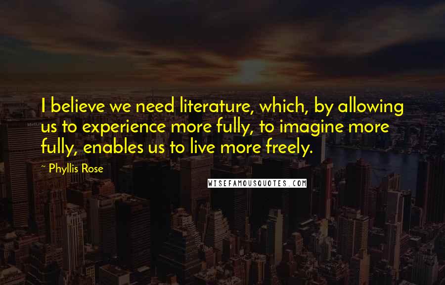 Phyllis Rose Quotes: I believe we need literature, which, by allowing us to experience more fully, to imagine more fully, enables us to live more freely.