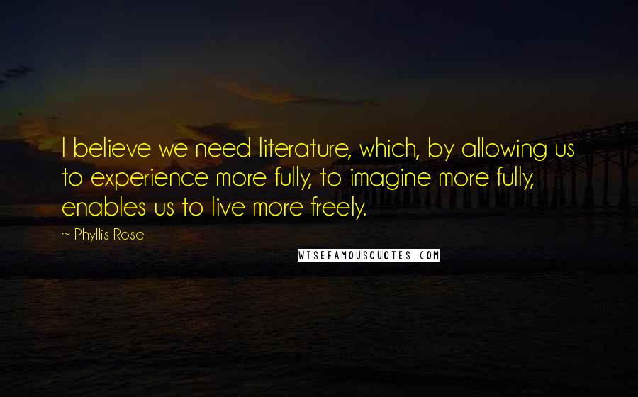 Phyllis Rose Quotes: I believe we need literature, which, by allowing us to experience more fully, to imagine more fully, enables us to live more freely.