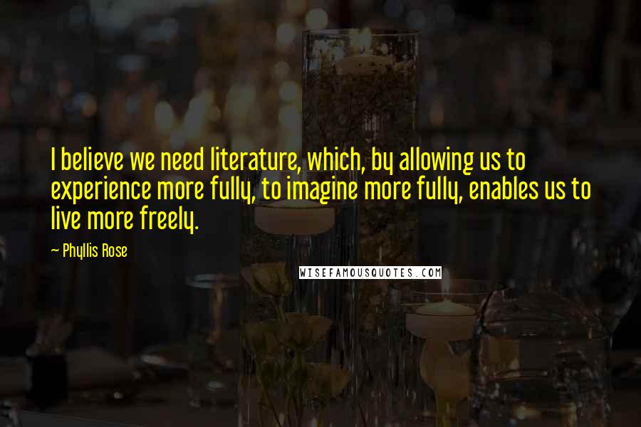 Phyllis Rose Quotes: I believe we need literature, which, by allowing us to experience more fully, to imagine more fully, enables us to live more freely.