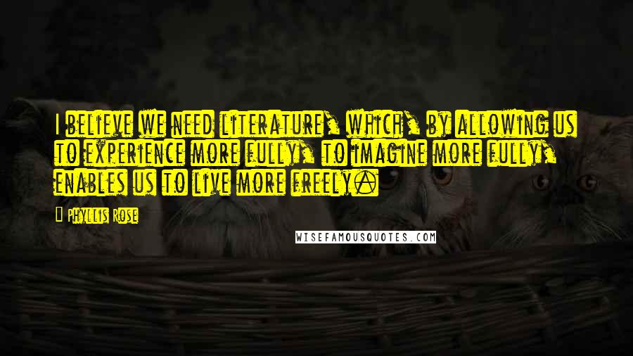 Phyllis Rose Quotes: I believe we need literature, which, by allowing us to experience more fully, to imagine more fully, enables us to live more freely.