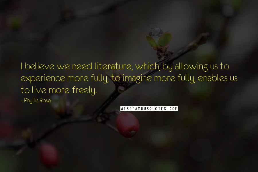 Phyllis Rose Quotes: I believe we need literature, which, by allowing us to experience more fully, to imagine more fully, enables us to live more freely.