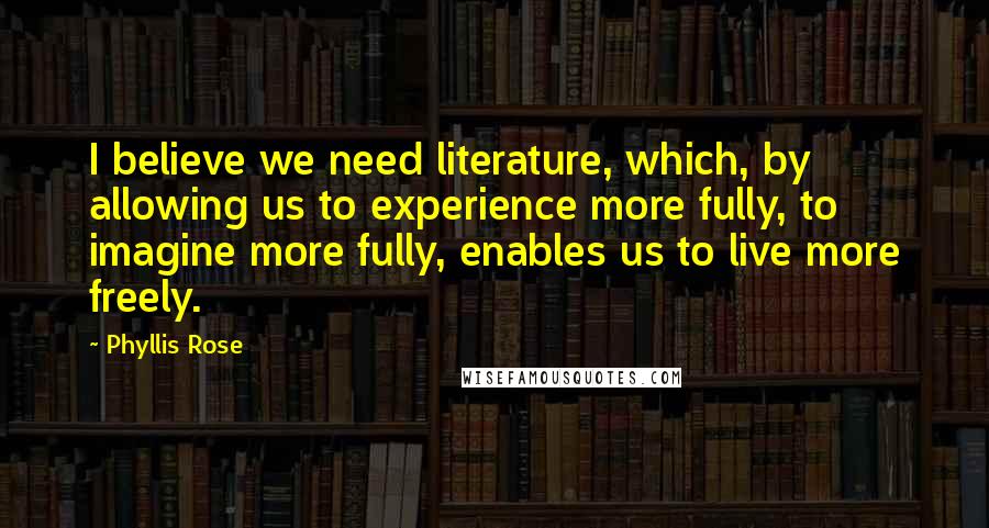 Phyllis Rose Quotes: I believe we need literature, which, by allowing us to experience more fully, to imagine more fully, enables us to live more freely.